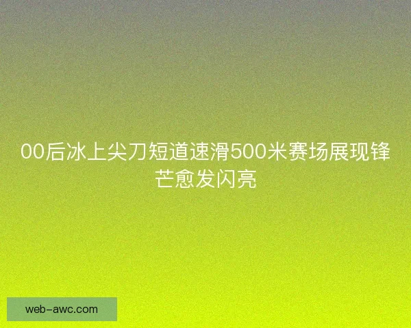 00后冰上尖刀短道速滑500米赛场展现锋芒愈发闪亮